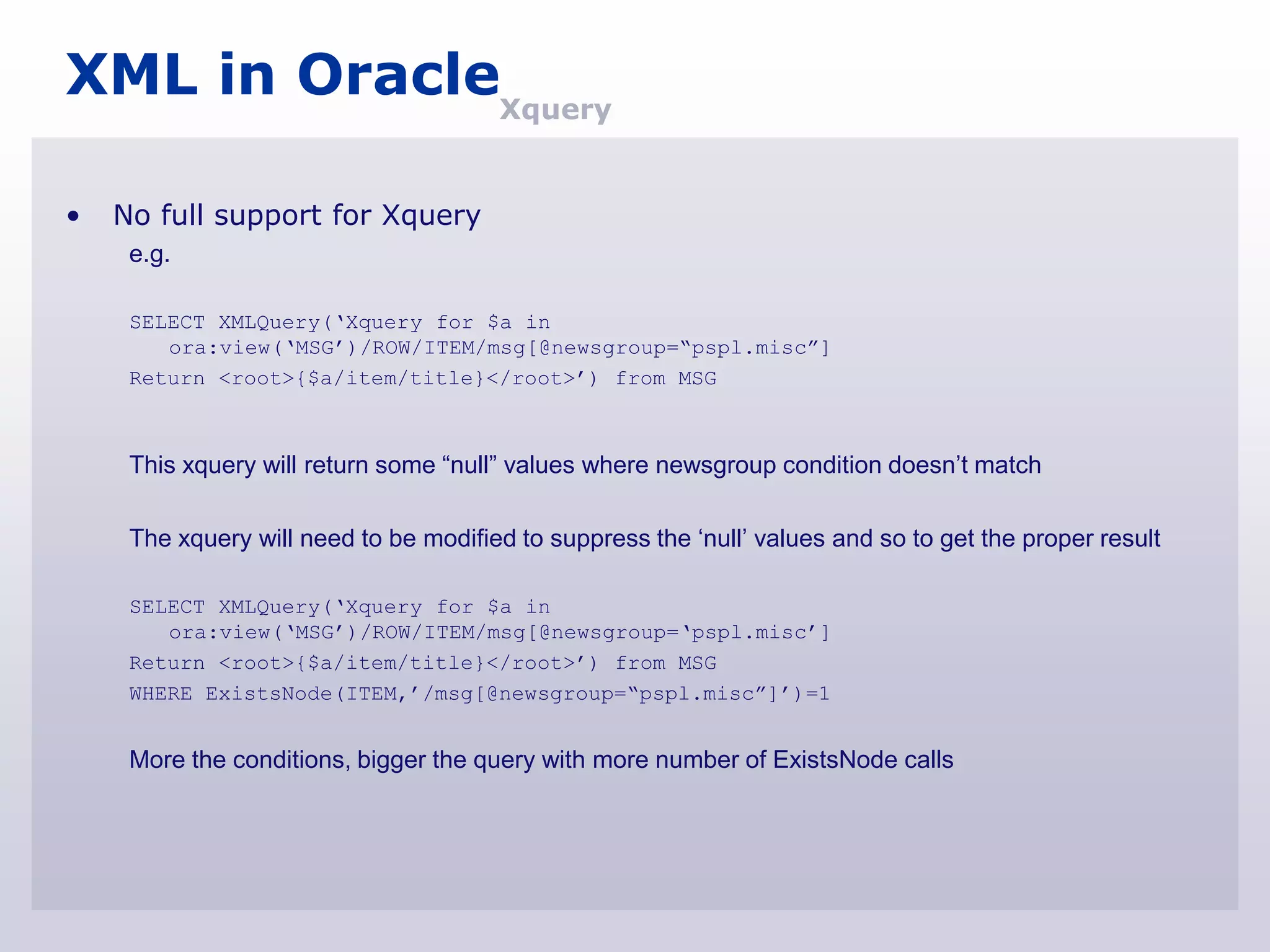 XML in OracleXquery

•   No full support for Xquery
     e.g.

     SELECT XMLQuery(„Xquery for $a in
        ora:view(„MSG‟)/ROW/ITEM/msg[@newsgroup=“pspl.misc”]
     Return <root>{$a/item/title}</root>‟) from MSG



     This xquery will return some “null” values where newsgroup condition doesn‟t match

     The xquery will need to be modified to suppress the „null‟ values and so to get the proper result

     SELECT XMLQuery(„Xquery for $a in
        ora:view(„MSG‟)/ROW/ITEM/msg[@newsgroup=„pspl.misc‟]
     Return <root>{$a/item/title}</root>‟) from MSG
     WHERE ExistsNode(ITEM,‟/msg[@newsgroup=“pspl.misc”]‟)=1


     More the conditions, bigger the query with more number of ExistsNode calls
 
