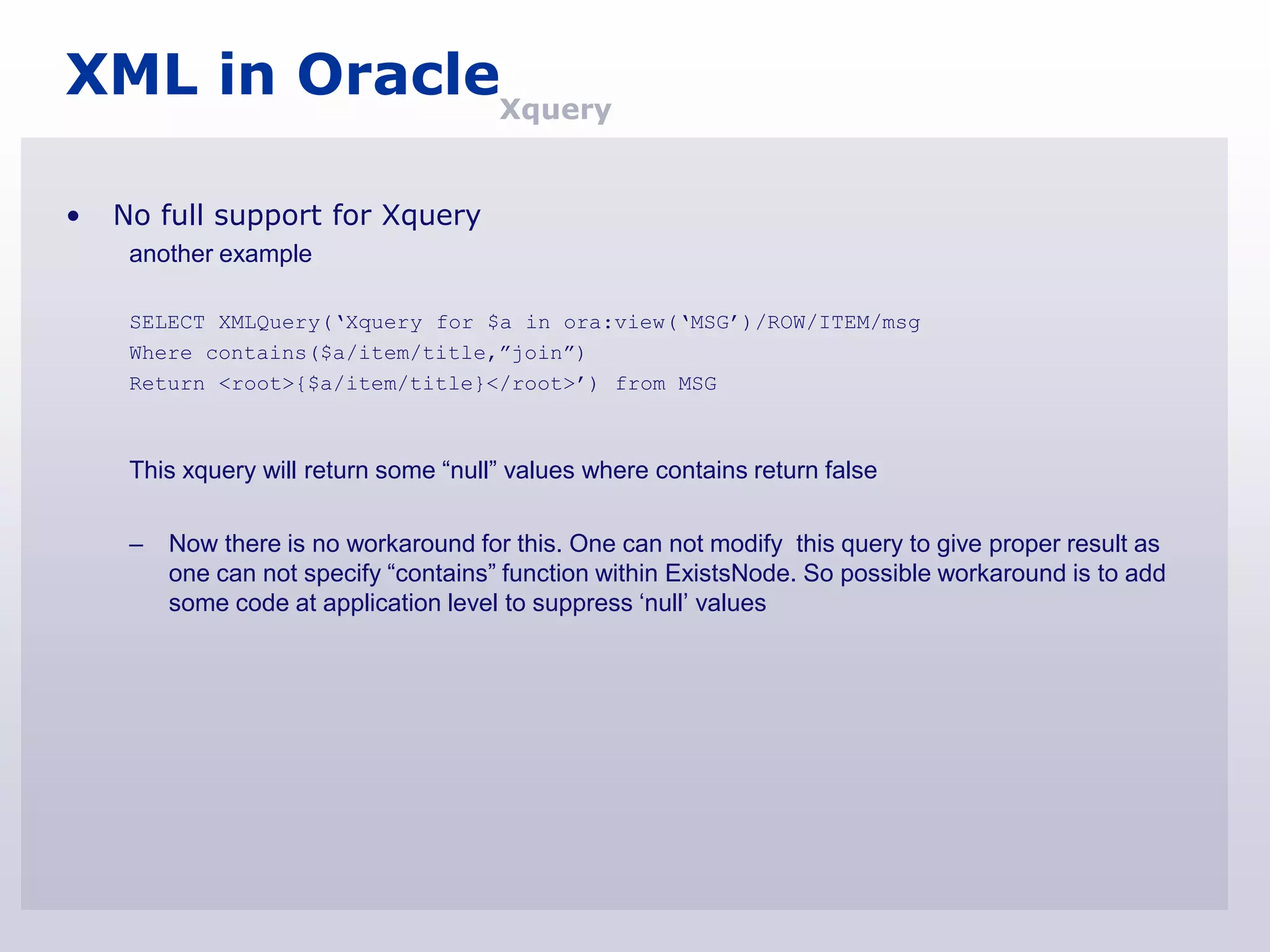 XML in OracleXquery

•   No full support for Xquery
     another example

     SELECT XMLQuery(„Xquery for $a in ora:view(„MSG‟)/ROW/ITEM/msg
     Where contains($a/item/title,”join”)
     Return <root>{$a/item/title}</root>‟) from MSG



     This xquery will return some “null” values where contains return false

     –   Now there is no workaround for this. One can not modify this query to give proper result as
         one can not specify “contains” function within ExistsNode. So possible workaround is to add
         some code at application level to suppress „null‟ values
 