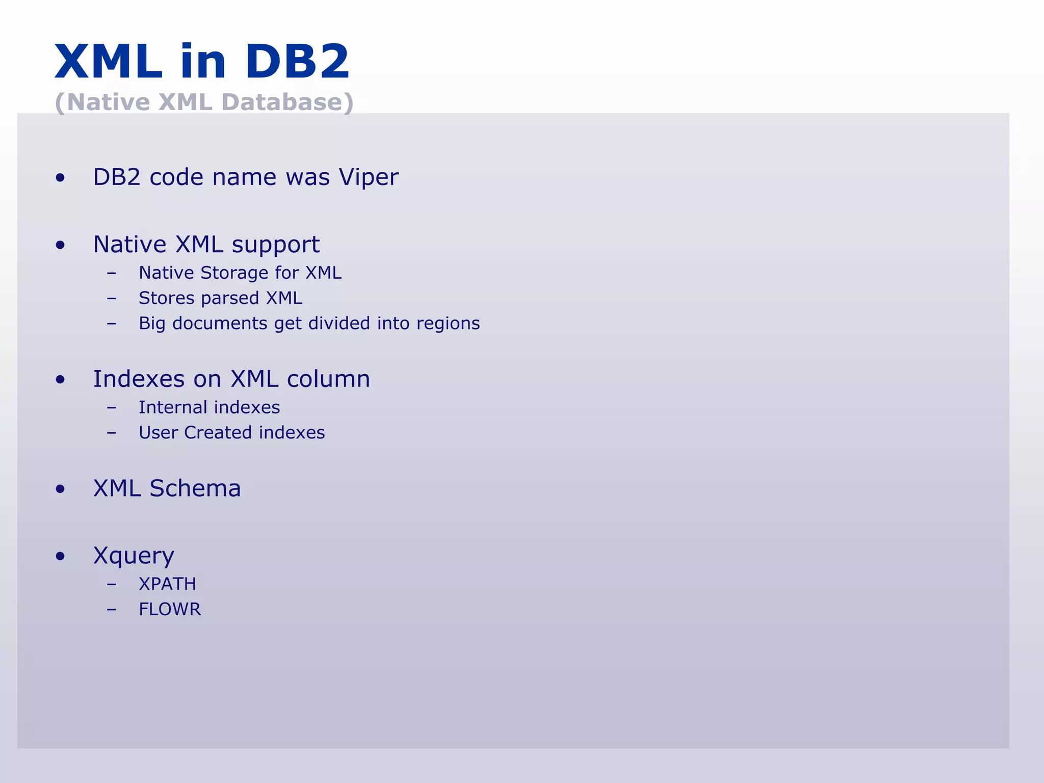 XML in DB2
(Native XML Database)


•   DB2 code name was Viper

•   Native XML support
     –   Native Storage for XML
     –   Stores parsed XML
     –   Big documents get divided into regions


•   Indexes on XML column
     –   Internal indexes
     –   User Created indexes


•   XML Schema

•   Xquery
     –   XPATH
     –   FLOWR
 