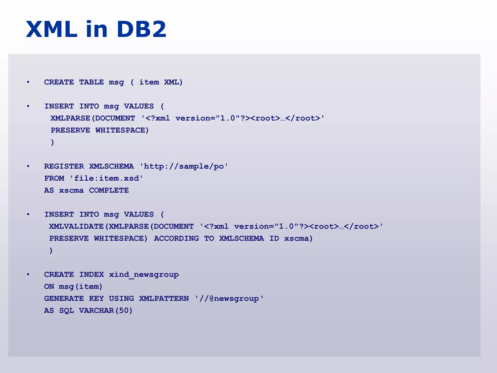 XML in DB2

•   CREATE TABLE msg ( item XML)

•   INSERT INTO msg VALUES (
     XMLPARSE(DOCUMENT '<?xml version="1.0"?><root>…</root>'
     PRESERVE WHITESPACE)
     )

•   REGISTER XMLSCHEMA 'http://sample/po'
    FROM 'file:item.xsd'
    AS xscma COMPLETE

•   INSERT INTO msg VALUES (
     XMLVALIDATE(XMLPARSE(DOCUMENT '<?xml version="1.0"?><root>…</root>'
     PRESERVE WHITESPACE) ACCORDING TO XMLSCHEMA ID xscma)
     )

•   CREATE INDEX xind_newsgroup
    ON msg(item)
    GENERATE KEY USING XMLPATTERN '//@newsgroup„
    AS SQL VARCHAR(50)
 