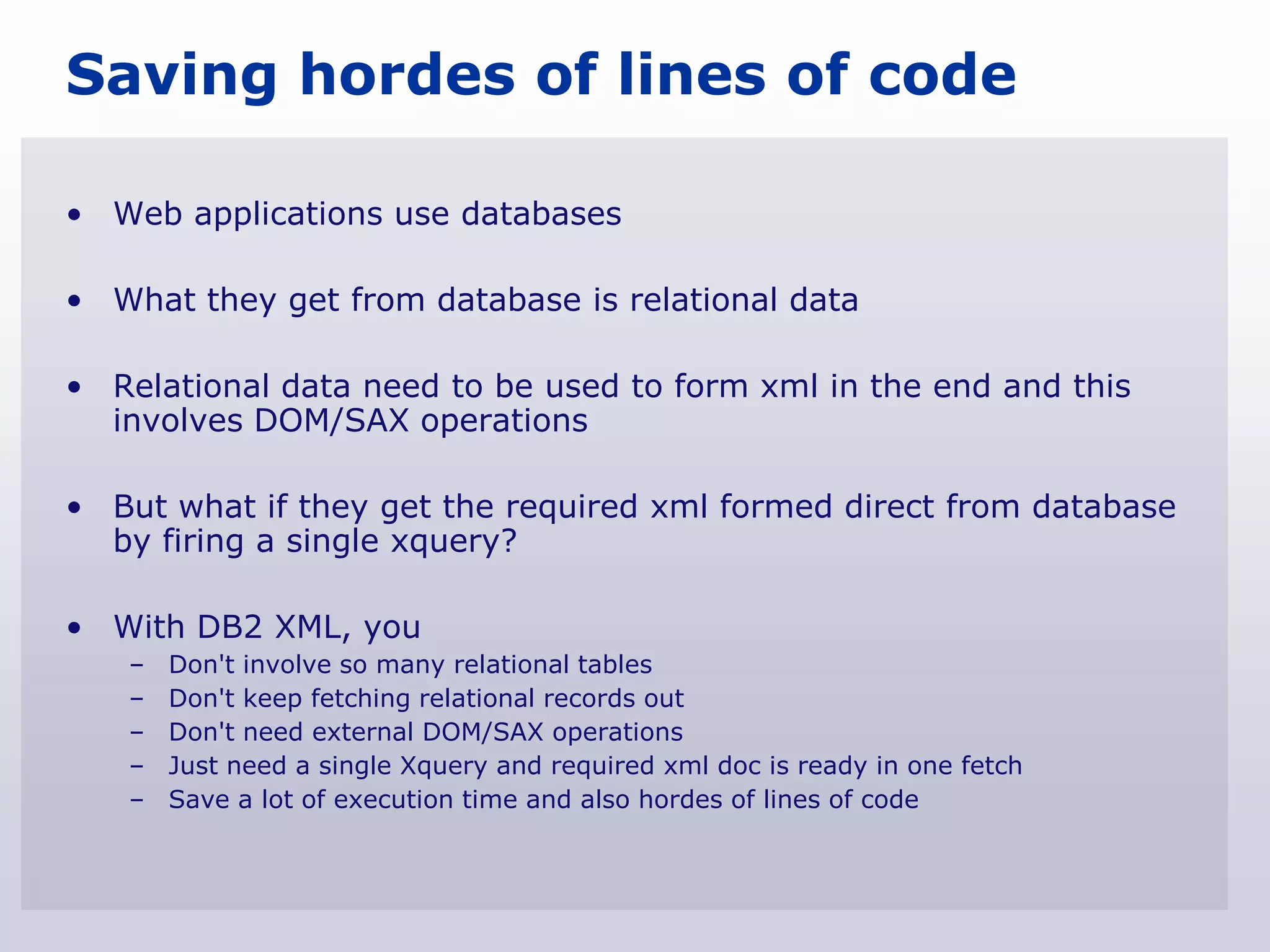 Saving hordes of lines of code

• Web applications use databases

• What they get from database is relational data

• Relational data need to be used to form xml in the end and this
  involves DOM/SAX operations

• But what if they get the required xml formed direct from database
  by firing a single xquery?

• With DB2 XML, you
   –   Don't involve so many relational tables
   –   Don't keep fetching relational records out
   –   Don't need external DOM/SAX operations
   –   Just need a single Xquery and required xml doc is ready in one fetch
   –   Save a lot of execution time and also hordes of lines of code
 