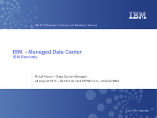 IBM GTS Business Continuity and Resiliency Services




IBM - Managed Data Center
IBM Romania



         Mihai Petrov – Data Center Manager
         24 august 2011 – Şcoala de vară PCWORLD – КОШАРИЦА




                                                               © 2011 IBM Corporation
 