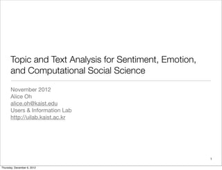Topic and Text Analysis for Sentiment, Emotion,
and Computational Social Science
November 2012
Alice Oh
alice.oh@kaist.edu
Users & Information Lab
http://uilab.kaist.ac.kr
1
Thursday, December 6, 2012
 
