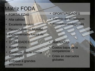 Matriz FODA FORTALEZAS Alta calidad Excelente servicio Reconocimiento Mundial Experimentada fuerza de ventas DEBILIDADES Altos Costos Continuar con la misma estrategia Enfoque a grandes empresas OPORTUNIDADES Cambio en tecnologias Mercados emergentes AMENAZAS Costos bajos de la competencia Crisis en mercados globales 