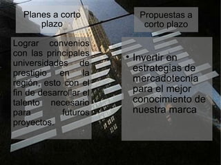 Planes a corto plazo Lograr convenios con las principales universidades de prestigio en la región, esto con el fin de desarrollar el talento necesario para futuros proyectos. Propuestas a corto plazo Invertir en estrategias de mercadotecnia para el mejor conocimiento de nuestra marca 