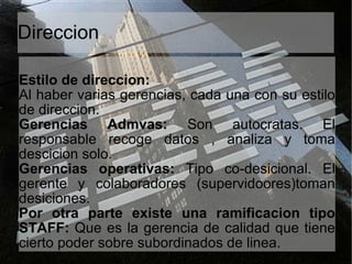 Direccion Estilo de direccion:  Al haber varias gerencias, cada una con su estilo de direccion. Gerencias Admvas:  Son autocratas. El responsable recoge datos , analiza y toma descicion solo. Gerencias operativas:  Tipo co-desicional. El gerente y colaboradores (supervidoores)toman desiciones. Por otra parte existe una ramificacion tipo STAFF:  Que es la gerencia de calidad que tiene cierto poder sobre subordinados de linea. 