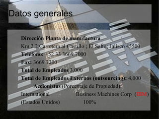 Datos generales Dirección Planta de manufactura  Km 2.2 Carretera al Castillo ; El Salto; Jalisco 45500 Teléfono:  +52 33 3669 7000 Fax:  3669 7200 Total de Empleados  3,000 Total de Empleados Externos (outsourcing):  4,000 Accionistas  (Porcentaje de Propiedad): International  Business Machines Corp  ( IBM ) (Estados Unidos)  100% 