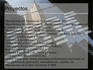 Proyectos Manufactura del Sistema de Almacenamiento XIV  Manufactura de subsistemas de Almacenamiento en Cinta, única en el mundo y con 10 años de excelencia  Manufactura de la familia de servidores Serie X  Manufactura de sistemas de almacenamiento en disco duro DASD (DASD DS/3000, 4000 y 5000)  Los centros de clientes:  Global Archive Solutions Center (GASC),  Guadalajara Retail Innovation Center (GRIC),  Rational Innovation Center (RIC)  Software Factory & Lab / Testing Factory  Customer Solutions Center (CSC)  Global Talent Hub, donde participan profesionales mexicanos en roles globales de planeación, mercadotecnia, soporte, etc.  Manufactura de la línea Storewize V7000  