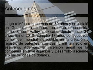 Antecedentes Llegó a México hace más de 80 años y se instaló en Guadalajara, Jalisco, en el área conocida como Silicon Valley mexicano desde hace 34 años. En el 2010  cumplió 17 años consecutivos como líder mundial indiscutible en la creación y registro de patentes, con casi 5 mil tan sólo en ese año. Además, la inversión anual de la compañía en Investigación y Desarrollo asciende a 6 mil millones de dólares. 