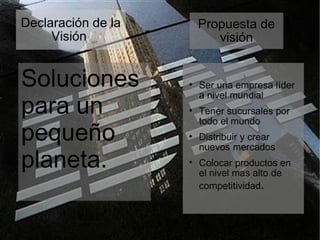 Declaración de la Visión  Soluciones para un pequeño planeta. Propuesta de visión Ser una empresa líder a nivel mundial Tener sucursales por todo el mundo Distribuir y crear nuevos mercados Colocar productos en el nivel mas alto de competitividad . 