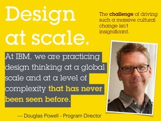 The challenge of driving
such a massive cultural
change isn’t
insigniﬁcant.
Design  
at scale.
At IBM, we are practicing
design thinking at a global
scale and at a level of
complexity that has never
been seen before.
— Douglas Powell - Program Director
 