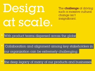 The challenge of driving
such a massive cultural
change isn’t
insigniﬁcant.
Design  
at scale.
• With product teams dispersed across the globe
• Collaboration and alignment among key stakeholders in
our organization can be extremely challenging.
• the deep legacy of many of our products and businesses
 