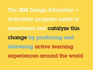 The IBM Design Education +
Activation program exists to
spearhead and catalyze this
change by producing and
delivering active learning
experiences around the world
 