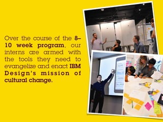 Over the course of the 8–
10 week program, our
interns are armed with
the tools they need to
evangelize and enact IBM
D e s i g n ’ s m i s s i o n o f
cultural change.
 