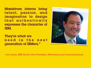Maelstrom interns bring
talent, passion, and
imagination to design
t h a t a u t h e n t i c a l l y
expresses the character of
IBM.  
They’re what we
n e e d i n t h e n e x t
generation of IBMers.”
—Jon Iwata, IBM Senior Vice President, Marketing and Communications
 