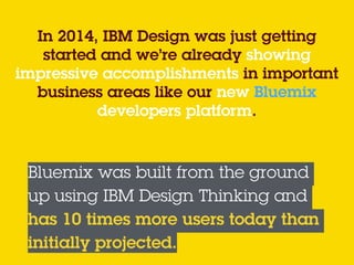 In 2014, IBM Design was just getting
started and we’re already showing
impressive accomplishments in important
business areas like our new Bluemix
developers platform.  
 
Bluemix was built from the ground
up using IBM Design Thinking and
has 10 times more users today than
initially projected.
 