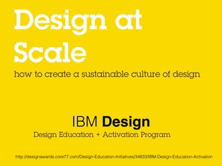 how to create a sustainable culture of design
Design at  
Scale
Design Education + Activation Program
IBM Design
http://designawards.core77.com/Design-Education-Initiatives/34833/IBM-Design-Education-Activation
 