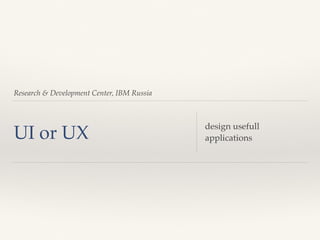Research & Development Center, IBM Russia
UI or UX
design usefull
applications
 