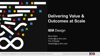 1Nick Hahn: nhahn@us.ibm.com | IBM Systems Technical Events | ibm.com/training/events © Copyright IBM Corporation 2016. Technical University/Symposia materials may
not be reproduced in whole or in part without the prior written permission of IBM.
Delivering Value &
Outcomes at Scale
IBM Design
Nick Hahn
nhahn@us.ibm.com
Tim O’Keefe
tokeefe@us.ibm.com
 