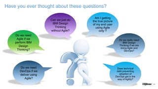 Have you ever thought about these questions?
Do we need
Agile if we
perform IBM
Design
Thinking?
Can we just do
IBM Design
Thinking
without Agile?
Do we really need
IBM Design
Thinking if we are
doing Agile and
DevOps?
Does technical
debt preventing
adoption of
DevOps get in the
way of Agility?
Do we need
DevOps if we
deliver using
Agile?
Am I getting
the true picture
of my end user
using Agile
only ?
 