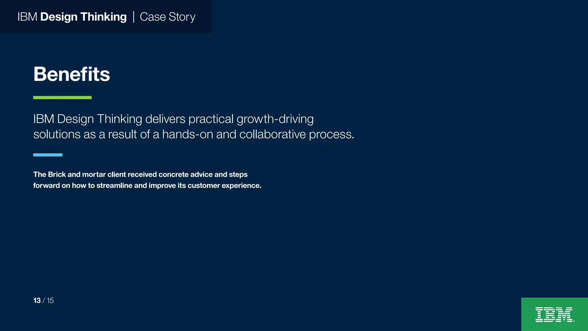 IBM Design Thinking | Case Story
Benefits
IBM Design Thinking delivers practical growth-driving
solutions as a result of a hands-on and collaborative process.
The Brick and mortar client received concrete advice and steps
forward on how to streamline and improve its customer experience.
13 / 15
 