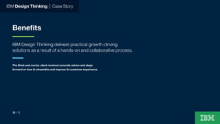 IBM Design Thinking | Case Story
Benefits
IBM Design Thinking delivers practical growth-driving
solutions as a result of a hands-on and collaborative process.
The Brick and mortar client received concrete advice and steps
forward on how to streamline and improve its customer experience.
13 / 15
 