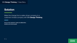 IBM Design Thinking | Case Story
Solution
Make the change from a sales-driven company to a
customer-minded company with IBM Design Thinking.
Focus on the customers’ needs via collaboration,
iteration and common goals.
7 / 15
 