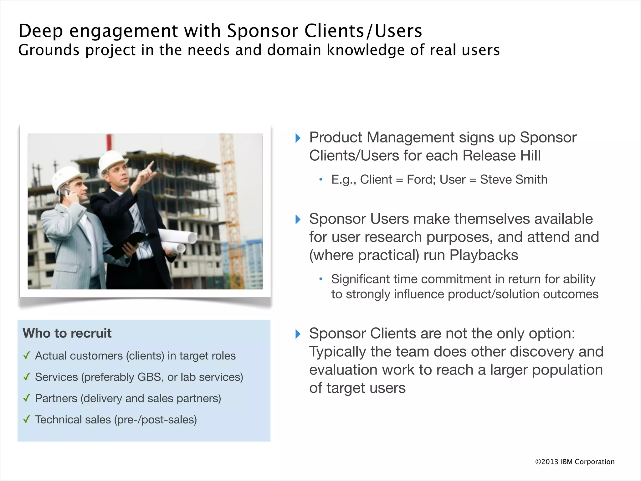 Deep engagement with Sponsor Clients/Users
Grounds project in the needs and domain knowledge of real users




                                               ‣ Product Management signs up Sponsor
                                                 Clients/Users for each Release Hill
                                                  • E.g., Client = Ford; User = Steve Smith


                                               ‣ Sponsor Users make themselves available
                                                 for user research purposes, and attend and
                                                 (where practical) run Playbacks
                                                  • Signiﬁcant time commitment in return for ability
                                                    to strongly inﬂuence product/solution outcomes


Who to recruit                                 ‣ Sponsor Clients are not the only option:
✓ Actual customers (clients) in target roles     Typically the team does other discovery and
✓ Services (preferably GBS, or lab services)
                                                 evaluation work to reach a larger population
                                                 of target users
✓ Partners (delivery and sales partners)
✓ Technical sales (pre-/post-sales)


                                                                                         ©2013 IBM Corporation
 