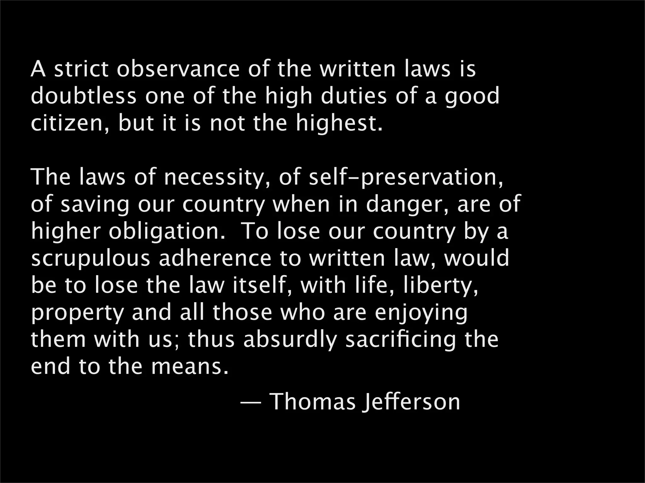 A strict observance of the written laws is
doubtless one of the high duties of a good
citizen, but it is not the highest.

The laws of necessity, of self-preservation,
of saving our country when in danger, are of
higher obligation. To lose our country by a
scrupulous adherence to written law, would
be to lose the law itself, with life, liberty,
property and all those who are enjoying
them with us; thus absurdly sacriﬁcing the
end to the means.
                   — Thomas Jefferson
 