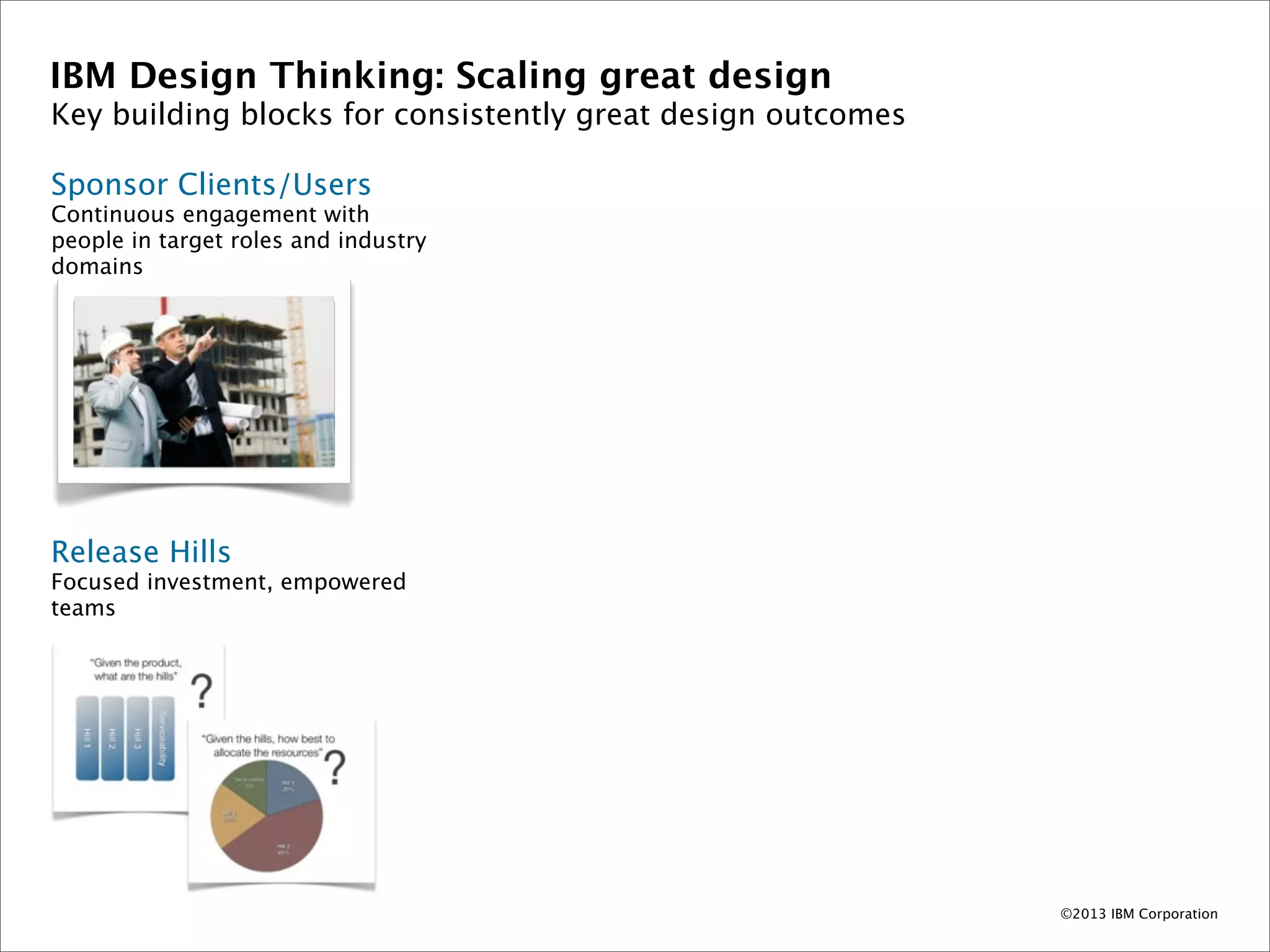 IBM Design Thinking: Scaling great design
Key building blocks for consistently great design outcomes

Sponsor Clients/Users
Continuous engagement with
people in target roles and industry
domains




Release Hills
Focused investment, empowered
teams




                                                             ©2013 IBM Corporation
 