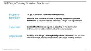 IBM Interactive Experience :: IBM Confidential :: ©2015 IBM CorporationIBM Design :: IBM Confidential :: ©2014 IBM Corporation 19
IBM Design Thinking Workshop Enablement
Problem
Definition
Expertise
Application
To get to solutions, we start with the problem.
We work with clients in advance to develop two or three problem
statements to serve as the basis for the IBM Design Thinking workshop.
Our lead facilitators are experts in assisting in the identification
and refinement of problem statements and workshop design.
We apply IBM Design Thinking to the problem statements, and solutions
formulate through deep collaboration and IBM Design Thinking practices.
 