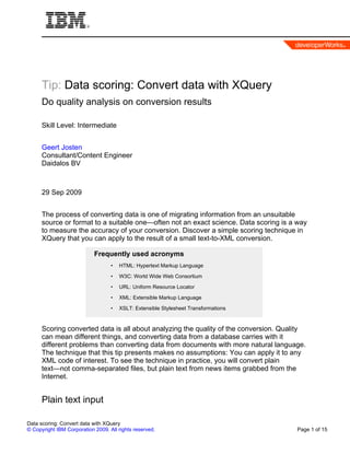Tip: Data scoring: Convert data with XQuery
      Do quality analysis on conversion results

      Skill Level: Intermediate


      Geert Josten
      Consultant/Content Engineer
      Daidalos BV



      29 Sep 2009


      The process of converting data is one of migrating information from an unsuitable
      source or format to a suitable one—often not an exact science. Data scoring is a way
      to measure the accuracy of your conversion. Discover a simple scoring technique in
      XQuery that you can apply to the result of a small text-to-XML conversion.

                            Frequently used acronyms
                                   •   HTML: Hypertext Markup Language

                                   •   W3C: World Wide Web Consortium

                                   •   URL: Uniform Resource Locator

                                   •   XML: Extensible Markup Language

                                   •   XSLT: Extensible Stylesheet Transformations


      Scoring converted data is all about analyzing the quality of the conversion. Quality
      can mean different things, and converting data from a database carries with it
      different problems than converting data from documents with more natural language.
      The technique that this tip presents makes no assumptions: You can apply it to any
      XML code of interest. To see the technique in practice, you will convert plain
      text—not comma-separated files, but plain text from news items grabbed from the
      Internet.


      Plain text input

Data scoring: Convert data with XQuery
© Copyright IBM Corporation 2009. All rights reserved.                                 Page 1 of 15
 