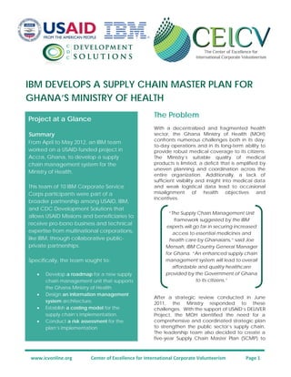 IBM DEVELOPS A SUPPLY CHAIN MASTER PLAN FOR
GHANA’S MINISTRY OF HEALTH
www.icvonline.org Center of Excellence for International Corporate Volunteerism Page 1
The Problem
With a decentralized and fragmented health
sector, the Ghana Ministry of Health (MOH)
confronts numerous challenges both in its day-
to-day operations and in its long-term ability to
provide robust medical coverage to its citizens.
The Ministry’s suitable quality of medical
products is limited, a deficit that is amplified by
uneven planning and coordination across the
entire organization. Additionally, a lack of
sufficient visibility and insight into medical data
and weak logistical data lead to occasional
misalignment of health objectives and
incentives.
After a strategic review conducted in June
2011, the Ministry responded to these
challenges. With the support of USAID’s DELIVER
Project, the MOH identified the need for a
comprehensive and coordinated strategic plan
to strengthen the public sector’s supply chain.
The leadership team also decided to create a
five-year Supply Chain Master Plan (SCMP) to
Project at a Glance
Summary
From April to May 2012, an IBM team
worked on a USAID-funded project in
Accra, Ghana, to develop a supply
chain management system for the
Ministry of Health.
This team of 10 IBM Corporate Service
Corps participants were part of a
broader partnership among USAID, IBM,
and CDC Development Solutions that
allows USAID Missions and beneficiaries to
receive pro-bono business and technical
expertise from multinational corporations,
like IBM, through collaborative public-
private partnerships.
Specifically, the team sought to:
• Develop a roadmap for a new supply
chain management unit that supports
the Ghana Ministry of Health.
• Design an information management
system architecture.
• Establish a costing model for the
supply chain’s implementation.
• Conduct a risk assessment for the
plan’s implementation.
“The Supply Chain Management Unit
framework suggested by the IBM
experts will go far in securing increased
access to essential medicines and
health care by Ghanaians,” said Joe
Mensah, IBM Country General Manager
for Ghana. “An enhanced supply chain
management system will lead to overall
affordable and quality healthcare
provided by the Government of Ghana
to its citizens.”
 