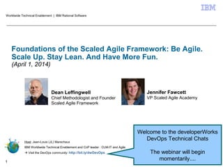 © 2014 IBM Corporation1
Foundations of the Scaled Agile Framework: Be Agile.
Scale Up. Stay Lean. And Have More Fun.
(April 1, 2014)
Host: Jean-Louis (JL) Marechaux
IBM Worldwide Technical Enablement and CoP leader : CLM-IT and Agile
 Visit the DevOps community: http://bit.ly/dwDevOps
Worldwide Technical Enablement | IBM Rational Software
Dean Leffingwell
Chief Methodologist and Founder
Scaled Agile Framework
Welcome to the developerWorks
DevOps Technical Chats
The webinar will begin
momentarily....
Jennifer Fawcett
VP Scaled Agile Academy
 