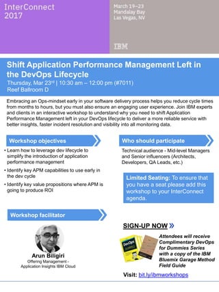 Who should participate
Workshop facilitator
Workshop objectives
Shift Application Performance Management Left in
the DevOps Lifecycle
Thursday, Mar 23rd | 10:30 am – 12:00 pm (#7011)
Reef Ballroom D
Embracing an Ops-mindset early in your software delivery process helps you reduce cycle times
from months to hours, but you must also ensure an engaging user experience. Join IBM experts
and clients in an interactive workshop to understand why you need to shift Application
Performance Management left in your DevOps lifecycle to deliver a more reliable service with
better insights, faster incident resolution and visibility into all monitoring data.
• Learn how to leverage dev lifecycle to
simplify the introduction of application
performance management
• Identify key APM capabilities to use early in
the dev cycle
• Identify key value propositions where APM is
going to produce ROI
Technical audience - Mid-level Managers
and Senior influencers (Architects,
Developers, QA Leads, etc.)
SIGN-UP NOW
Limited Seating: To ensure that
you have a seat please add this
workshop to your InterConnect
agenda.
Arun Biligiri
Offering Management -
Application Insights IBM Cloud
Attendees will receive
Complimentary DevOps
for Dummies Series
with a copy of the IBM
Bluemix Garage Method
Field Guide
Visit: bit.ly/ibmworkshops
 