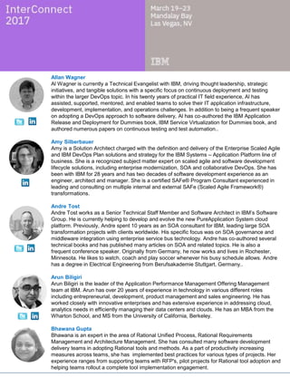 Allan Wagner
Al Wagner is currently a Technical Evangelist with IBM, driving thought leadership, strategic
initiatives, and tangible solutions with a specific focus on continuous deployment and testing
within the larger DevOps topic. In his twenty years of practical IT field experience, Al has
assisted, supported, mentored, and enabled teams to solve their IT application infrastructure,
development, implementation, and operations challenges. In addition to being a frequent speaker
on adopting a DevOps approach to software delivery, Al has co-authored the IBM Application
Release and Deployment for Dummies book, IBM Service Virtualization for Dummies book, and
authored numerous papers on continuous testing and test automation..
Amy Silberbauer
Amy is a Solution Architect charged with the definition and delivery of the Enterprise Scaled Agile
and IBM DevOps Plan solutions and strategy for the IBM Systems – Application Platform line of
business. She is a recognized subject matter expert on scaled agile and software development
lifecycle solutions, including enterprise modernization, SOA and collaborative DevOps. She has
been with IBM for 28 years and has two decades of software development experience as an
engineer, architect and manager. She is a certified SAFe® Program Consultant experienced in
leading and consulting on multiple internal and external SAFe (Scaled Agile Framework®)
transformations.
Arun Biligiri
Arun Biligiri is the leader of the Application Performance Management Offering Management
team at IBM. Arun has over 20 years of experience in technology in various different roles
including entrepreneurial, development, product management and sales engineering. He has
worked closely with innovative enterprises and has extensive experience in addressing cloud,
analytics needs in efficiently managing their data centers and clouds. He has an MBA from the
Wharton School, and MS from the University of California, Berkeley.
Bhawana Gupta
Bhawana is an expert in the area of Rational Unified Process, Rational Requirements
Management and Architecture Management. She has consulted many software development
delivery teams in adopting Rational tools and methods. As a part of productivity increasing
measures across teams, she has implemented best practices for various types of projects. Her
experience ranges from supporting teams with RFP's, pilot projects for Rational tool adoption and
helping teams rollout a complete tool implementation engagement.
Christopher Lazzaro
Chris is a lead architect, building tools that enable developer productivity and operational
excellence in IBM Cloud. He strives to enable customers to make the digital transformation to the
cloud with DevOps tools, standards, practices, and the ecosystem needed to innovate faster than
their competition. Chris began his career with IBM Tivoli in 1998, building systems management
tools, and he has helped transition those capabilities into SaaS and cloud-native operations tools.
With a focus on innovative, leading-edge solutions, he has obtained recognition as an IBM
master inventor.
 