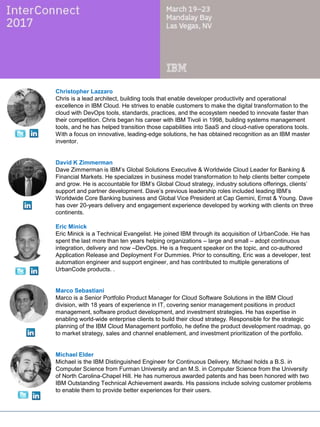 David K Zimmerman
Dave Zimmerman is IBM’s Global Solutions Executive & Worldwide Cloud Leader for Banking &
Financial Markets. He specializes in business model transformation to help clients better compete
and grow. He is accountable for IBM’s Global Cloud strategy, industry solutions offerings, clients’
support and partner development. Dave’s previous leadership roles included leading IBM’s
Worldwide Core Banking business and Global Vice President at Cap Gemini, Ernst & Young. Dave
has over 20-years delivery and engagement experience developed by working with clients on three
continents.
Eric Minick
Eric Minick is a Technical Evangelist. He joined IBM through its acquisition of UrbanCode. He has
spent the last more than ten years helping organizations – large and small – adopt continuous
integration, delivery and now –DevOps. He is a frequent speaker on the topic, and co-authored
Application Release and Deployment For Dummies. Prior to consulting, Eric was a developer, test
automation engineer and support engineer, and has contributed to multiple generations of
UrbanCode products. .
Jose Ortiz
Jose Ortiz works as a Senior Technical Staff Member and Software Architect in IBM’s Hybrid
Cloud Business Unit. He is currently helping to develop and evolve the new Cloud Automation
Manager offering. Previously, Jose spent 10 years as an Architect/Developer IBM, leading
solutions around virtualization and cloud enablement in products like WebSphere Cloudburst
Appliance, IBM Workload Deployment and PureApplication System. Jose also help with client
enablement worried to use and integrate those products. He is also a frequent conference
speaker. Originally from Puerto Rico, he now works and lives in Raleigh, North Carolina.
Michael Elder
Michael is the IBM Distinguished Engineer for Continuous Delivery. Michael holds a B.S. in
Computer Science from Furman University and an M.S. in Computer Science from the University
of North Carolina-Chapel Hill. He has numerous awarded patents and has been honored with two
IBM Outstanding Technical Achievement awards. His passions include solving customer problems
to enable them to provide better experiences for their users.
Mustafa Kapadia
Mustafa is the Service Line Leader for IBM’s DevOps practice, a business advisory practice
focused on helping large enterprises transform their software & application delivery. He has over
17+ years of experience in the tech. space, both as a service provider and a management
consultant. His expertise is in DevOps, cloud, lean, application development, outsourcing,
offshoring etc. and has published several articles on DevOps. He lives in San Francisco Bay Area,
is an avid blogger (when time permits), a speaker, and advisor to start ups.
 