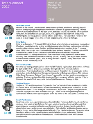 Peter Eeles
Peter is an Executive IT Architect, IBM Hybrid Cloud, where he helps organizations improve their
IT delivery capability in order to drive tangible business value. He has a particular interest in the
adoption of Architecture, Agile, DevOps and Cloud as innovation enablers. In the IT industry
since 1985, Peter comes from a delivery background and was previously Chief Architect of IBM
Rational’s Worldwide Solution Delivery organization where he led many large-scale
transformations in a variety of industries. Peter has written many papers and several books,
including “The Process of Software Architecting” (2009), “Building J2EE Applications with the
Rational Unified Process” (2002), and “Building Business Objects” (1998). He runs his own
website at www.architecting.co.uk..
Rosalind Radcliffe
Rosalind is a Distinguished Engineer within the IBM Rational organization. She is Chief Architect
for CLM and DevOps. She is responsible for driving the DevOps for multi-platform
architecture. This includes System z and Power system. In addition she is responsible for the
architecture for the Collaborative Management capability for Enterprise solutions. This includes
UrbanCode Deploy and Rational Team Concert's support for standard Mainframe development
activities. She is a member of the IBM Academy of Technology and a Master Inventor. Prior to
Rational, she was in Tivoli responsible for the SOA Management Strategy for IBM.
Sanjeev Sharma
Sanjeev is CTO and Distinguished Engineer for DevOps Technical Sales and Adoption in IBM
Cloud Unit. He is a 20-year veteran of the software industry with expertise in DevOps, Mobile
Development and UX, Lean and Agile Transformation, Application Lifecycle Management and
Software Supply Chains. He is a DevOps Thought Leader at IBM and speaks regularly at
conferences. He has written several papers and is the author of the DevOps for Dummies book.
Sarah Plantenberg
Sarah is a senior user experience designer located in San Francisco, California, where she has
designed for a broad range of clients, from start-ups to enterprises. Leveraging her cognitive
psychology and neuroscience background, Sarah's innovative designs have brought clients
closer to their users and improved user satisfaction. As the builder and leader of design teams,
Sarah's thought leadership has penetrated all levels of her clients' businesses. Sarah also helps
her clients achieve better overall business results by helping them apply design thinking
principles to team organization and development, organizational structure, and business
transformation.
Shajeer K Mohammed
Shajeer works as the lead architect for the IBM Cloud Orchestrator and is also part of the Cloud
Automation Manager Architecture team, He is currently working on developing the new Cloud
Automation Manager offering. He has more than 20 years experience and has worked in
Software development, Lab Services, Pre-Sales and Consulting roles. His core area of
specialties are on Cloud Management platforms, Systems and Service Management and
Application Performance Management solutions.
 