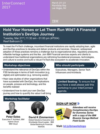 Who should participate
Workshop facilitator
Workshop objectives
Hold Your Horses or Let Them Run Wild? A Financial
Institution’s DevOps Journey
Tuesday, Mar 21st | 11:30 am - 01:00 pm (#7004)
Reef Ballroom D
To meet the FinTech challenge, incumbent financial institutions are rapidly adopting lean, agile
and DevOps practices to develop and deliver products and services. However, widespread
adoption of these practices remains a challenge due to organizational silos, regulatory pressures,
inflexible heritage systems and the like. Join IBM Financial services experts and clients to
understand how traditional organizations are rethinking foundational processes, technologies,
and culture to evolve and build a robust FinTech-like ecosystem to accelerate innovation.
David K Zimmerman
Global Solutions Executive and
Worldwide Cloud Leader, IBM
Global Banking & Financial
Markets
• Understand the relevance of DevOps within the
FSS landscape in terms of both innovation (e.g.
digital) and optimization (e.g. removing waste)
• Hear case studies of other organizations that
have succeeded with DevOps, the implications
on people, process and technology, and the
benefits realized
• Understand how to start your own DevOps
journey and how to quantify the value it will bring
Executives, Managers, Senior Tech
Influencers and Architects
SIGN-UP NOW
Peter Eeles
Executive IT Architect, IBM
Hybrid Cloud
IBM Cloud
Limited Seating: To ensure that
you have a seat please add this
workshop to your InterConnect
agenda.
Attendees will receive
Complimentary DevOps
for Dummies Series
with a copy of the IBM
Bluemix Garage Method
Field Guide
Visit: bit.ly/ibmworkshops
 
