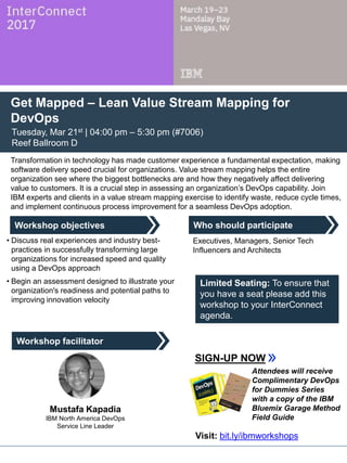 Who should participate
Workshop facilitator
Workshop objectives
Get Mapped – Lean Value Stream Mapping for
DevOps
Tuesday, Mar 21st | 04:00 pm – 5:30 pm (#7006)
Reef Ballroom D
Transformation in technology has made customer experience a fundamental expectation, making
software delivery speed crucial for organizations. Value stream mapping helps the entire
organization see where the biggest bottlenecks are and how they negatively affect delivering
value to customers. It is a crucial step in assessing an organization’s DevOps capability. Join
IBM experts and clients in a value stream mapping exercise to identify waste, reduce cycle times,
and implement continuous process improvement for a seamless DevOps adoption.
• Discuss real experiences and industry best-
practices in successfully transforming large
organizations for increased speed and quality
using a DevOps approach
• Begin an assessment designed to illustrate your
organization's readiness and potential paths to
improving innovation velocity
Executives, Managers, Senior Tech
Influencers and Architects
SIGN-UP NOW
Limited Seating: To ensure that
you have a seat please add this
workshop to your InterConnect
agenda.
Mustafa Kapadia
IBM North America DevOps
Service Line Leader
Attendees will receive
Complimentary DevOps
for Dummies Series
with a copy of the IBM
Bluemix Garage Method
Field Guide
Visit: bit.ly/ibmworkshops
 