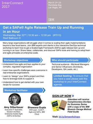 Who should participate
Workshop facilitator
Workshop objectives
Get a SAFe® Agile Release Train Up and Running
in an Hour
Wednesday, Mar 22nd | 10:30 am – 12:00 pm (#7013)
Reef Ballroom D
Many large organizations still struggle when it comes to scaling their agile implementations
beyond a few local teams. Join IBM experts and clients in this interactive DevOps technical
workshop to learn how to get a Scaled Agile Framework (SAFe) agile release train up and
running in an hour. Share ideas, collaborate, and discover SAFe tools and training to adopt lean
and agile principles at enterprise scale.
• Understand how agile and lean applies to your
complex, regulated organization
• Learn how specific challenges were overcome in
real enterprise organizations
• Learn to “design” your SAFe project and then
how to leverage tools to support it
• Understand how to get started with your own
recipe for success
Technical audience - Mid-level Managers
and Senior influencers (Architects,
Developers, QA Leads, etc.)
SIGN-UP NOW
Limited Seating: To ensure that
you have a seat please add this
workshop to your InterConnect
agenda.
Amy Silberbauer
Executive IT Specialist,
Solution Architect,
Enterprise Scaled Agile
(SAFe) & DevOps
Bhawana Gupta
WW Lead - CLM-IT,
Agile and SAFe, IBM
Cloud
Attendees will receive
Complimentary DevOps
for Dummies Series
with a copy of the IBM
Bluemix Garage Method
Field Guide
Visit: bit.ly/ibmworkshops
 
