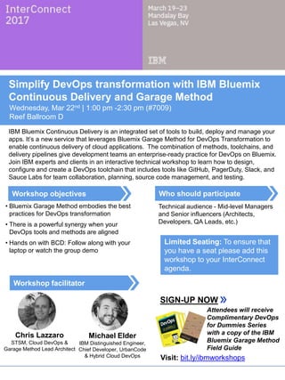 Who should participate
Workshop facilitator
Workshop objectives
Simplify DevOps Transformation with IBM Bluemix
Continuous Delivery and Garage Method
Wednesday, Mar 22nd | 1:00 pm -2:30 pm (#7009)
Reef Ballroom D
IBM Bluemix Continuous Delivery is an integrated set of tools to build, deploy and manage your
apps. It’s a new service that leverages Bluemix Garage Method for DevOps Transformation to
enable continuous delivery of cloud applications. The combination of methods, toolchains, and
delivery pipelines give development teams an enterprise-ready practice for DevOps on Bluemix.
Join IBM experts and clients in an interactive technical workshop to learn how to design,
configure and create a DevOps toolchain that includes tools like GitHub, PagerDuty, Slack, and
Sauce Labs for team collaboration, planning, source code management, and testing.
• Bluemix Garage Method embodies the best
practices for DevOps transformation
• There is a powerful synergy when your
DevOps tools and methods are aligned
• Hands on with BCD: Follow along with your
laptop or watch the group demo
Technical audience - Mid-level Managers
and Senior influencers (Architects,
Developers, QA Leads, etc.)
SIGN-UP NOW
Limited Seating: To ensure that
you have a seat please add this
workshop to your InterConnect
agenda.
Chris Lazzaro
STSM, Cloud DevOps &
Garage Method Lead Architect
Attendees will receive
Complimentary DevOps
for Dummies Series
with a copy of the IBM
Bluemix Garage Method
Field Guide
Michael Elder
IBM Distinguished Engineer,
Chief Developer, UrbanCode
& Hybrid Cloud DevOps Visit: bit.ly/ibmworkshops
 