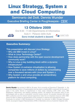 Linux Strategy, System z
    and Cloud Computing
        Seminario del Dott. Dennis Wunder
  Executive Briefing Center in Poughkeepsie -

                           13 Ottobre 2009
              Ore 9:30 - 11:00 Dipartimento di Informatica
                      Aula 4 - Palazzo delle Aule
                    Sono invitati studenti e docenti                              SOFTWARE ENGINEERING RESEARCH




Executive Summary:

This presentation will discuss Linux Strategy:
• Why did IBM invest in Linux?
• What is Linux Technology Center?
• How does partnership with the open source development
  community work?
• Why is Linux a key building block within a dynamic
  infrastructure?
• How System z's extreme virtualization is allowing
  companies to save millions of dollars by consolidating
  over a thousand servers with Linux and System z.
• Why System z and Linux provide an extraordinary
  platform for cloud computing.



Dennis Wunder has worked in IBM for 30 years. He is currently an Executive IT Specialist in the
Executive Briefing Center in Poughkeepsie and has been a briefing IBM’s customers for the past 21
years in the world. Dennis is experienced in many areas including z/VM, z/OS, Linux, IBM
Middleware, Networking, and desktop operating system. He explains the business value of new
technologies with an easy to understand, common sense manner. He actually interacts with many
IBM’s customers and his relevant abroad experience make him an important resource within IBM,
where he often is called as representative of the company in national and international events.
Previously he worked in IBM Development in Endicott, as instructor in IBM’s Chicago Education
Center, as program Support Representative (PSR) in Manhattan and as a Customer Engineer (CE)
 