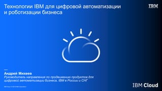 IBM Cloud / © 2018 IBM Corporation
Технологии IBM для цифровой автоматизации
и роботизации бизнеса
—
Андрей Михеев
Руководитель направления по продвижению продуктов для
цифровой автоматизации бизнеса, IBM в России и СНГ
 