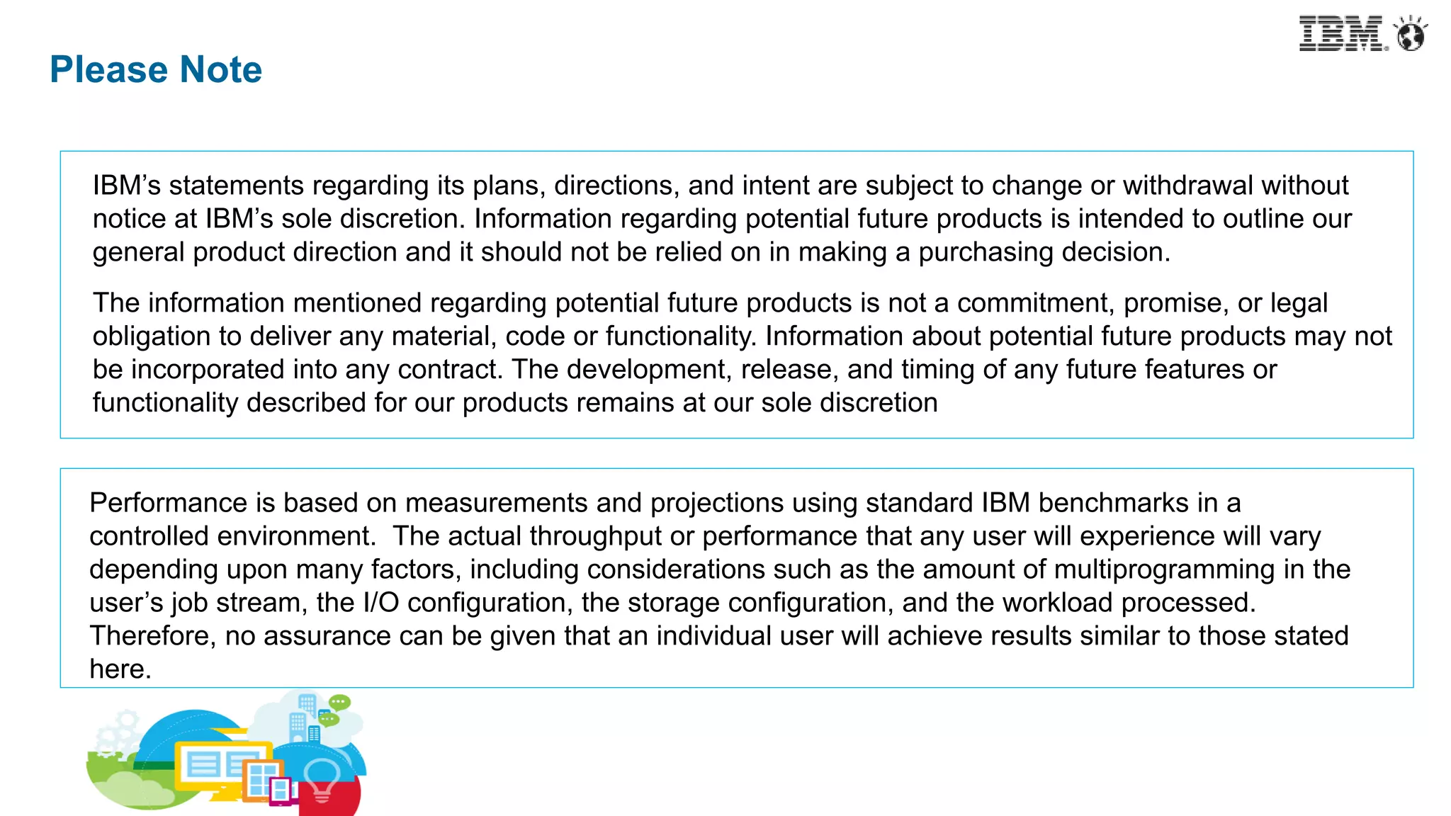 Please Note
IBM’s statements regarding its plans, directions, and intent are subject to change or withdrawal without
notice at IBM’s sole discretion. Information regarding potential future products is intended to outline our
general product direction and it should not be relied on in making a purchasing decision.
The information mentioned regarding potential future products is not a commitment, promise, or legal
obligation to deliver any material, code or functionality. Information about potential future products may not
be incorporated into any contract. The development, release, and timing of any future features or
functionality described for our products remains at our sole discretion
Performance is based on measurements and projections using standard IBM benchmarks in a
controlled environment. The actual throughput or performance that any user will experience will vary
depending upon many factors, including considerations such as the amount of multiprogramming in the
user’s job stream, the I/O configuration, the storage configuration, and the workload processed.
Therefore, no assurance can be given that an individual user will achieve results similar to those stated
here.
 
