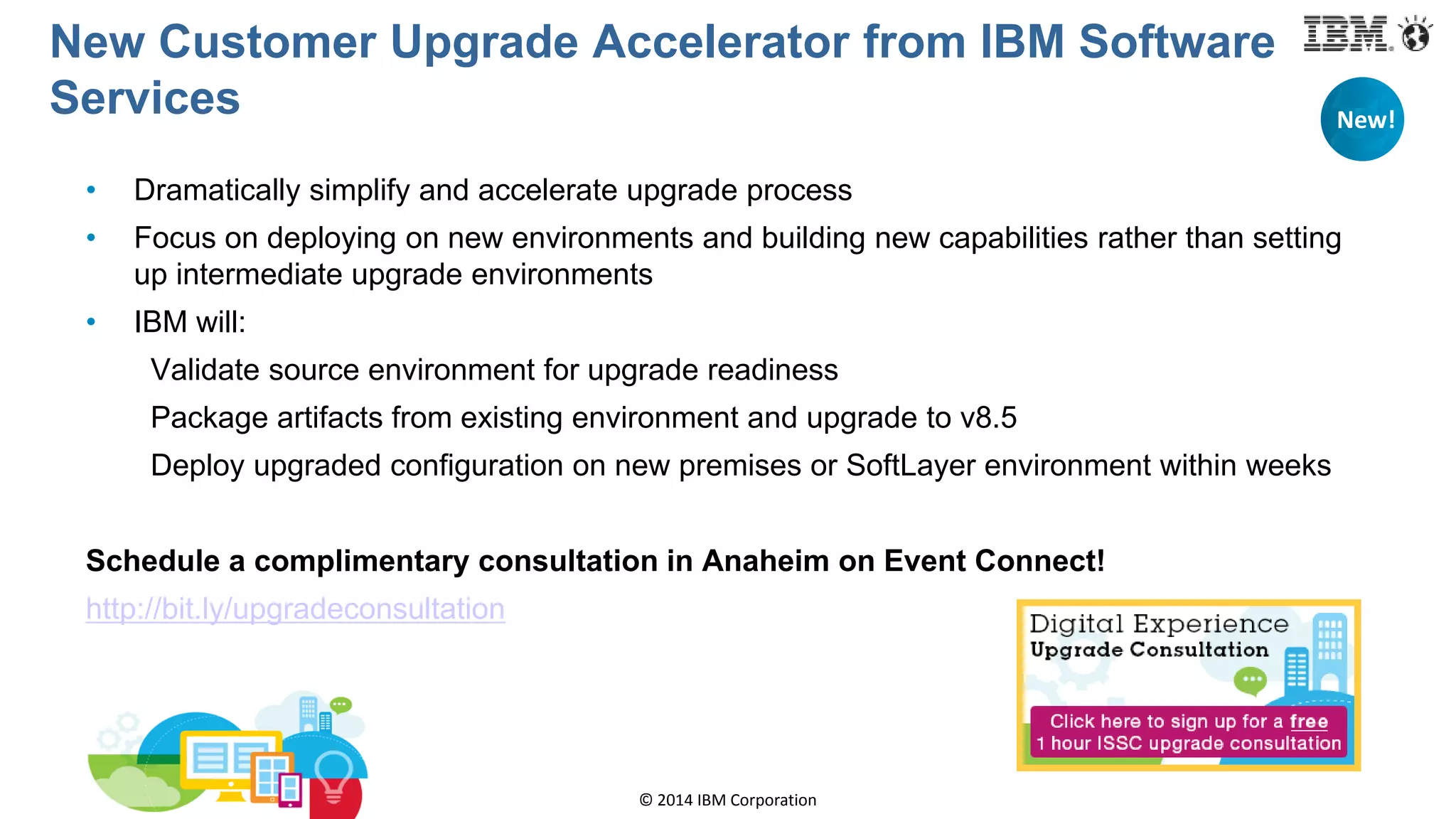 © 2014 IBM Corporation
New Customer Upgrade Accelerator from IBM Software
Services
• Dramatically simplify and accelerate upgrade process
• Focus on deploying on new environments and building new capabilities rather than setting
up intermediate upgrade environments
• IBM will:
Validate source environment for upgrade readiness
Package artifacts from existing environment and upgrade to v8.5
Deploy upgraded configuration on new premises or SoftLayer environment within weeks
Schedule a complimentary consultation in Anaheim on Event Connect!
http://bit.ly/upgradeconsultation
New!
 