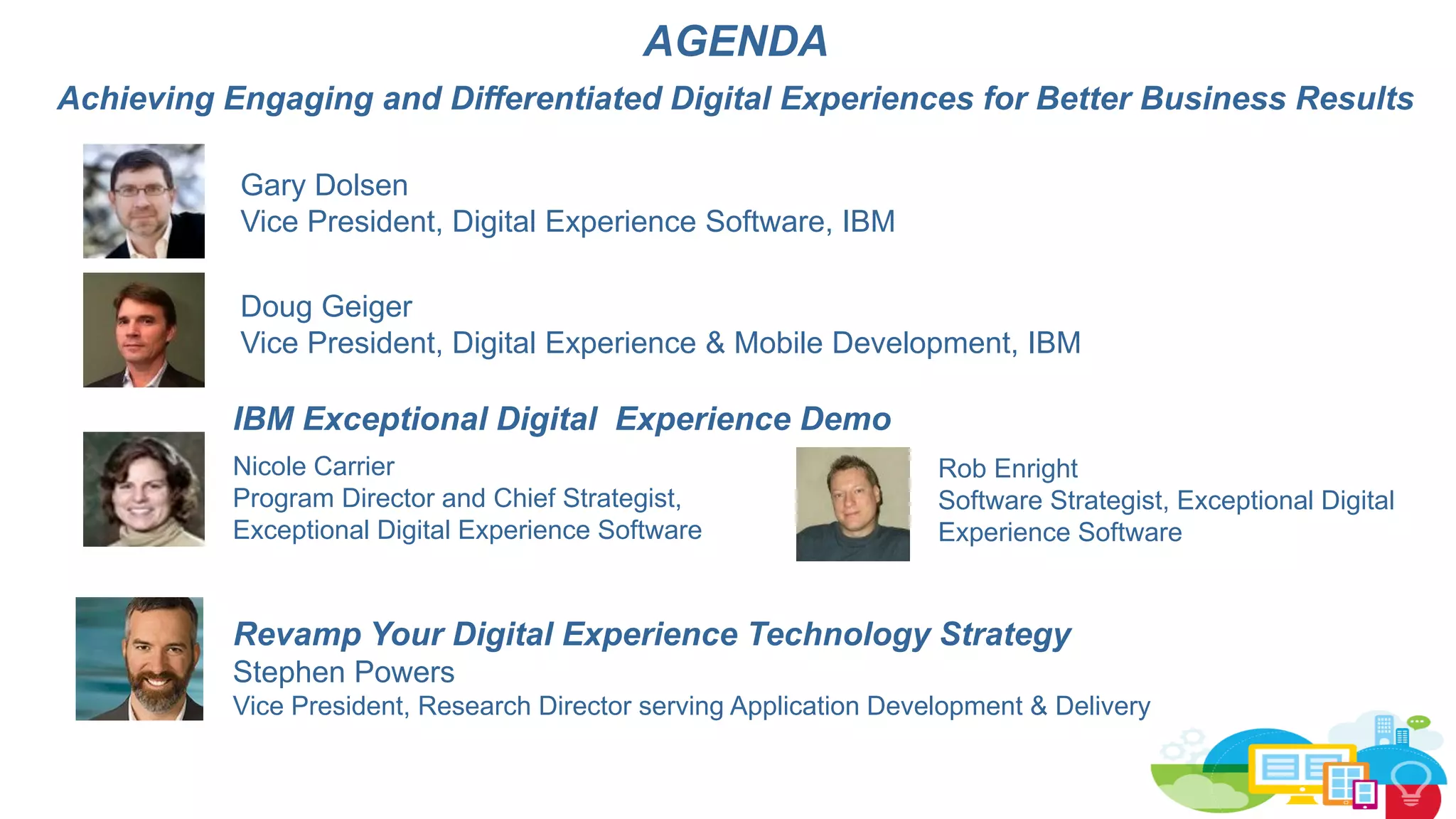 AGENDA
Achieving Engaging and Differentiated Digital Experiences for Better Business Results
Revamp Your Digital Experience Technology Strategy
Stephen Powers
Vice President, Research Director serving Application Development & Delivery
Doug Geiger
Vice President, Digital Experience & Mobile Development, IBM
IBM Exceptional Digital Experience Demo
Nicole Carrier
Program Director and Chief Strategist,
Exceptional Digital Experience Software
Rob Enright
Software Strategist, Exceptional Digital
Experience Software
Gary Dolsen
Vice President, Digital Experience Software, IBM
 
