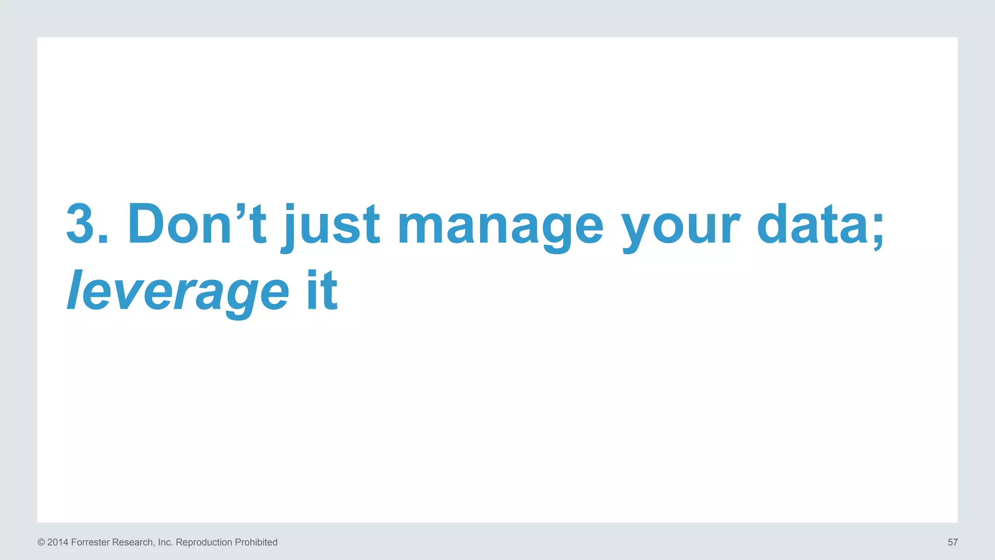 © 2014 Forrester Research, Inc. Reproduction Prohibited 57
3. Don’t just manage your data;
leverage it
 