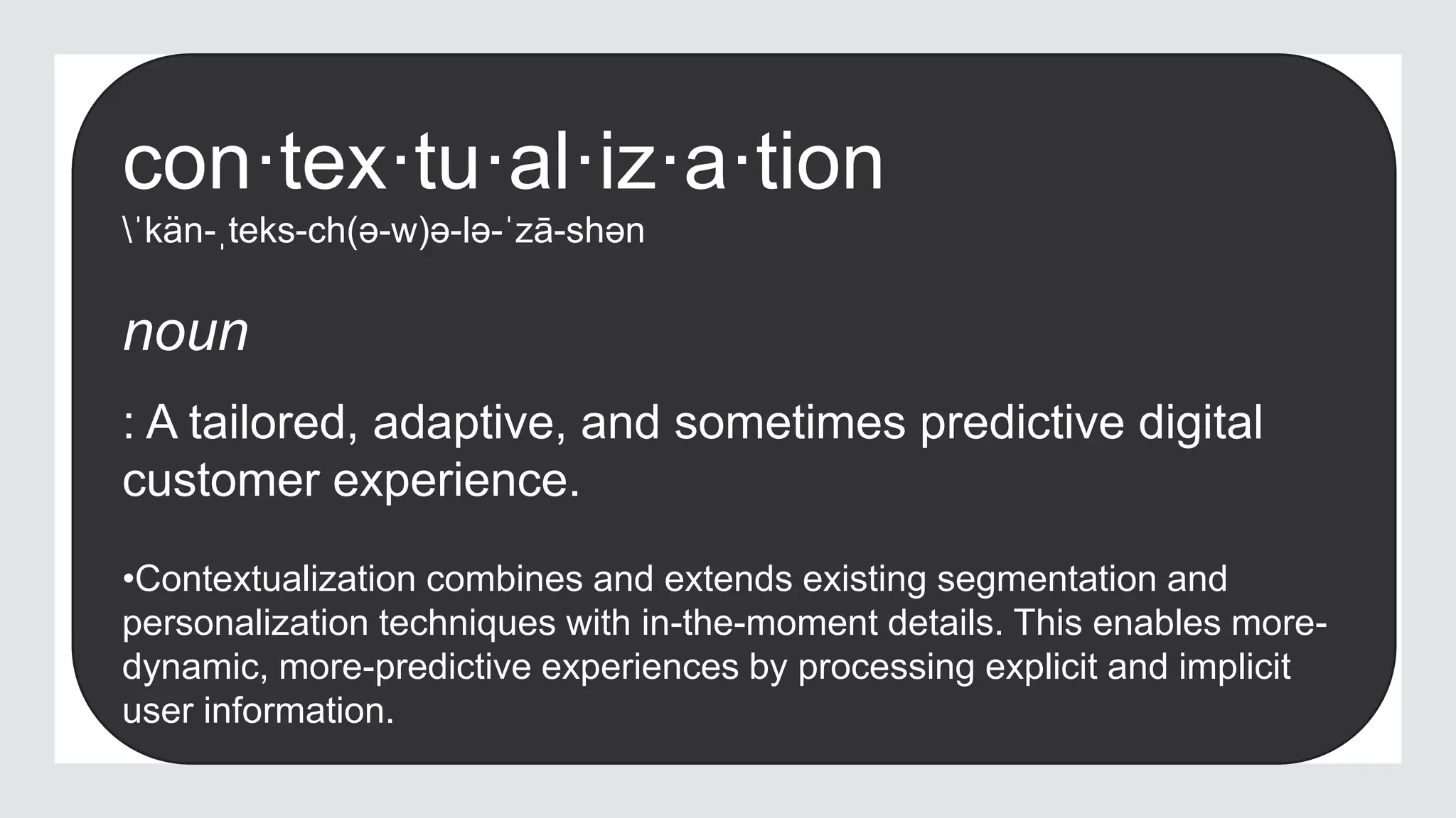 con·tex·tu·al·iz·a·tion
ˈkän-ˌteks-ch(ə-w)ə-lə-ˈzā-shən
noun
: A tailored, adaptive, and sometimes predictive digital
customer experience.
•Contextualization combines and extends existing segmentation and
personalization techniques with in-the-moment details. This enables more-
dynamic, more-predictive experiences by processing explicit and implicit
user information.
 