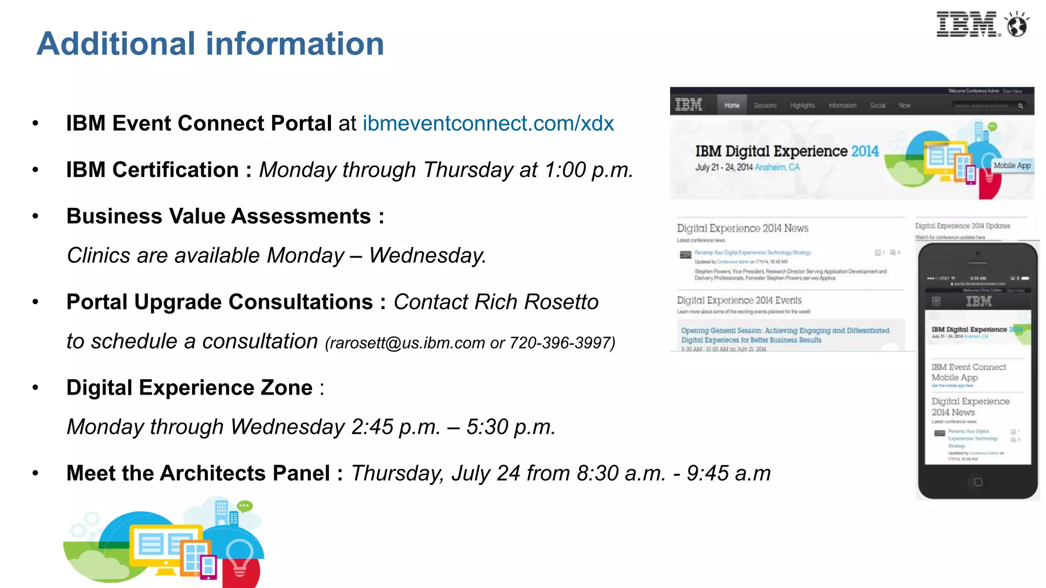 Additional information
• IBM Event Connect Portal at ibmeventconnect.com/xdx
• IBM Certification : Monday through Thursday at 1:00 p.m.
• Business Value Assessments :
Clinics are available Monday – Wednesday.
• Portal Upgrade Consultations : Contact Rich Rosetto
to schedule a consultation (rarosett@us.ibm.com or 720-396-3997)
• Digital Experience Zone :
Monday through Wednesday 2:45 p.m. – 5:30 p.m.
• Meet the Architects Panel : Thursday, July 24 from 8:30 a.m. - 9:45 a.m
 